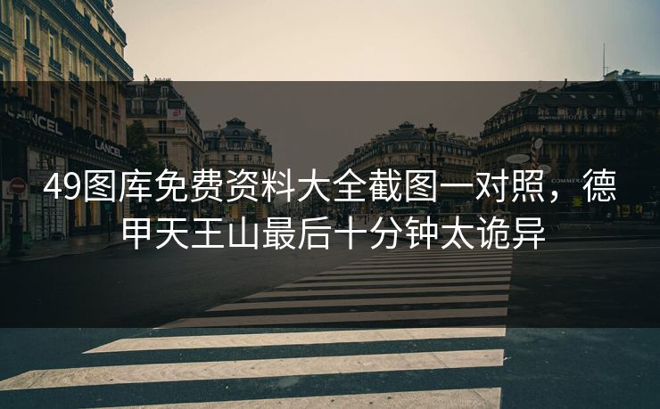 49图库免费资料大全截图一对照，德甲天王山最后十分钟太诡异