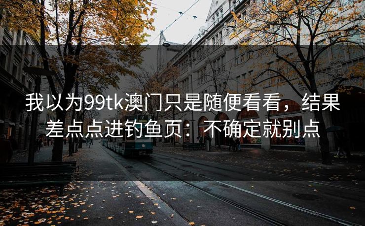 我以为99tk澳门只是随便看看，结果差点点进钓鱼页：不确定就别点