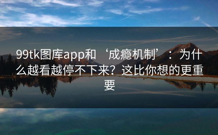 99tk图库app和‘成瘾机制’：为什么越看越停不下来？这比你想的更重要