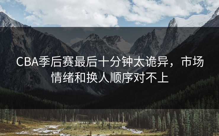 CBA季后赛最后十分钟太诡异，市场情绪和换人顺序对不上