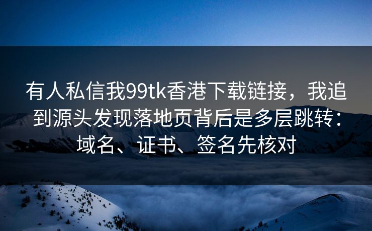 有人私信我99tk香港下载链接，我追到源头发现落地页背后是多层跳转：域名、证书、签名先核对