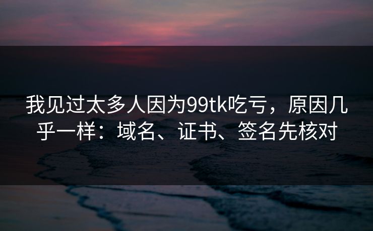 我见过太多人因为99tk吃亏，原因几乎一样：域名、证书、签名先核对