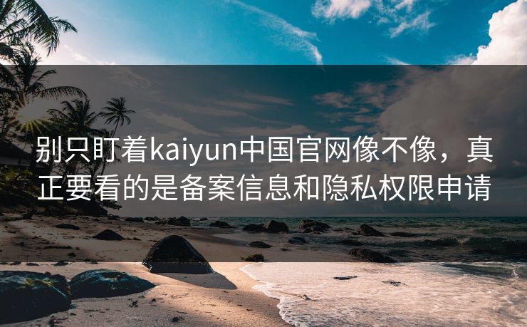 别只盯着kaiyun中国官网像不像，真正要看的是备案信息和隐私权限申请