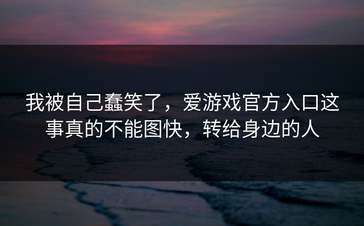 我被自己蠢笑了，爱游戏官方入口这事真的不能图快，转给身边的人