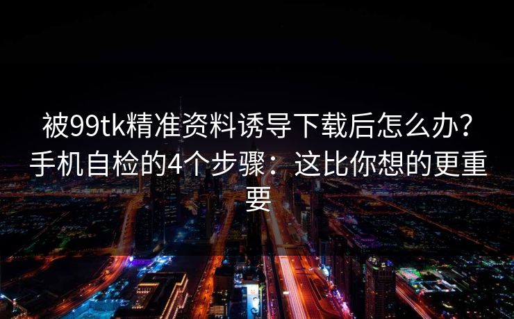 被99tk精准资料诱导下载后怎么办？手机自检的4个步骤：这比你想的更重要