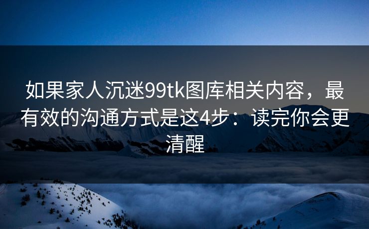 如果家人沉迷99tk图库相关内容，最有效的沟通方式是这4步：读完你会更清醒
