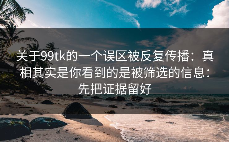 关于99tk的一个误区被反复传播：真相其实是你看到的是被筛选的信息：先把证据留好